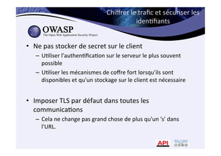 Chiﬀrer	
  le	
  traﬁc	
  et	
  sécuriser	
  les	
  
iden*ﬁants	
  
•  Ne	
  pas	
  stocker	
  de	
  secret	
  sur	
  le	
  client	
  
–  U*liser	
  l'authen*ﬁca*on	
  sur	
  le	
  serveur	
  le	
  plus	
  souvent	
  
possible	
  
–  U*liser	
  les	
  mécanismes	
  de	
  coﬀre	
  fort	
  lorsqu'ils	
  sont	
  
disponibles	
  et	
  qu'un	
  stockage	
  sur	
  le	
  client	
  est	
  nécessaire	
  
•  Imposer	
  TLS	
  par	
  défaut	
  dans	
  toutes	
  les	
  
communica*ons	
  	
  
–  Cela	
  ne	
  change	
  pas	
  grand	
  chose	
  de	
  plus	
  qu'un	
  's'	
  dans	
  
l'URL.	
  
 