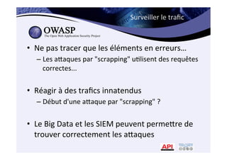 Surveiller	
  le	
  traﬁc	
  
•  Ne	
  pas	
  tracer	
  que	
  les	
  éléments	
  en	
  erreurs…	
  
– Les	
  amaques	
  par	
  "scrapping"	
  u*lisent	
  des	
  requêtes	
  
correctes...	
  
•  Réagir	
  à	
  des	
  traﬁcs	
  innatendus	
  
– Début	
  d'une	
  amaque	
  par	
  "scrapping"	
  ?	
  	
  
•  Le	
  Big	
  Data	
  et	
  les	
  SIEM	
  peuvent	
  permemre	
  de	
  
trouver	
  correctement	
  les	
  amaques	
  
 