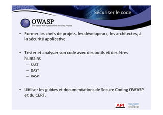 Sécuriser	
  le	
  code	
  
•  Former	
  les	
  chefs	
  de	
  projets,	
  les	
  dévelopeurs,	
  les	
  architectes,	
  à	
  	
  
la	
  sécurité	
  applica*ve.	
  
•  Tester	
  et	
  analyser	
  son	
  code	
  avec	
  des	
  ou*ls	
  et	
  des	
  êtres	
  
humains	
  
–  SAST	
  
–  DAST	
  
–  RASP	
  	
  
•  U*liser	
  les	
  guides	
  et	
  documenta*ons	
  de	
  Secure	
  Coding	
  OWASP	
  
et	
  du	
  CERT.	
  
 