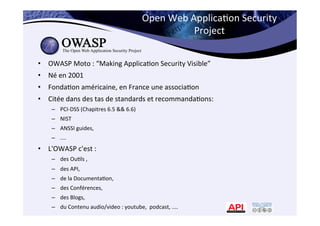 Open	
  Web	
  Applica*on	
  Security	
  
Project	
  
•  OWASP	
  Moto	
  :	
  “Making	
  Applica*on	
  Security	
  Visible”	
  	
  
•  Né	
  en	
  2001	
  
•  Fonda*on	
  américaine,	
  en	
  France	
  une	
  associa*on	
  
•  Citée	
  dans	
  des	
  tas	
  de	
  standards	
  et	
  recommanda*ons:	
  
–  PCI-­‐DSS	
  (Chapitres	
  6.5	
  &&	
  6.6)	
  
–  NIST	
  
–  ANSSI	
  guides,	
  	
  
–  ....	
  
•  L'OWASP	
  c'est	
  :	
  	
  
–  des	
  Ou*ls	
  ,	
  
–  des	
  API,	
  	
  
–  de	
  la	
  Documenta*on,	
  	
  
–  des	
  Conférences,	
  	
  
–  des	
  Blogs,	
  	
  
–  du	
  Contenu	
  audio/video	
  :	
  youtube,	
  	
  podcast,	
  ....	
  
 