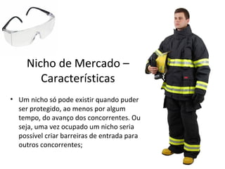 Nicho de Mercado –
        Características
• Um nicho só pode existir quando puder
  ser protegido, ao menos por algum
  tempo, do avanço dos concorrentes. Ou
  seja, uma vez ocupado um nicho seria
  possível criar barreiras de entrada para
  outros concorrentes;
 