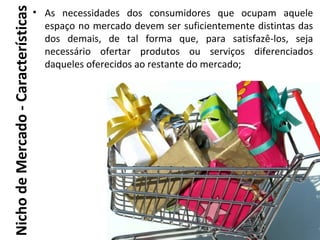 Nicho de Mercado - Características
                                     • As necessidades dos consumidores que ocupam aquele
                                       espaço no mercado devem ser suficientemente distintas das
                                       dos demais, de tal forma que, para satisfazê-los, seja
                                       necessário ofertar produtos ou serviços diferenciados
                                       daqueles oferecidos ao restante do mercado;
 