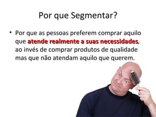 Por que Segmentar?
• Por que as pessoas preferem comprar aquilo
  que atende realmente a suas necessidades,
                               necessidades
  ao invés de comprar produtos de qualidade
  mas que não atendam aquilo que querem.
 