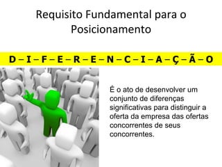 Requisito Fundamental para o
          Posicionamento

D–I–F–E–R–E–N–C–I–A–Ç–Ã–O


                É o ato de desenvolver um
                conjunto de diferenças
                significativas para distinguir a
                oferta da empresa das ofertas
                concorrentes de seus
                concorrentes.
 