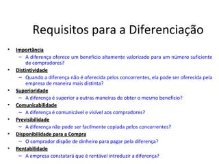 Requisitos para a Diferenciação
•   Importância
     – A diferença oferece um benefício altamente valorizado para um número suficiente
         de compradores?
•   Distintividade
     – Quando a diferença não é oferecida pelos concorrentes, ela pode ser oferecida pela
         empresa de maneira mais distinta?
•   Superioridade
     – A diferença é superior a outras maneiras de obter o mesmo benefício?
•   Comunicabilidade
     – A diferença é comunicável e visível aos compradores?
•   Previsibilidade
     – A diferença não pode ser facilmente copiada pelos concorrentes?
•   Disponibilidade para a Compra
     – O comprador dispõe de dinheiro para pagar pela diferença?
•   Rentabilidade
     – A empresa constatará que é rentável introduzir a diferença?
 
