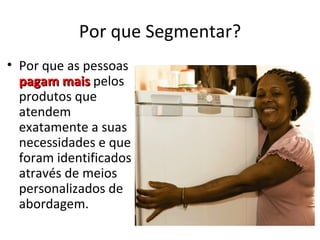 Por que Segmentar?
• Por que as pessoas
  pagam mais pelos
  produtos que
  atendem
  exatamente a suas
  necessidades e que
  foram identificados
  através de meios
  personalizados de
  abordagem.
 