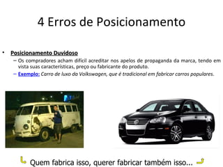 4 Erros de Posicionamento

•   Posicionamento Duvidoso
    – Os compradores acham difícil acreditar nos apelos de propaganda da marca, tendo em
      vista suas características, preço ou fabricante do produto.
    – Exemplo: Carro de luxo da Volkswagen, que é tradicional em fabricar carros populares.




           Quem fabrica isso, querer fabricar também isso...
 
