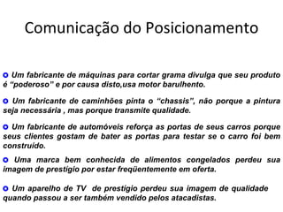 Comunicação do Posicionamento

7 Um fabricante de máquinas para cortar grama divulga que seu produto
é “poderoso” e por causa disto,usa motor barulhento.

7 Um fabricante de caminhões pinta o “chassis”, não porque a pintura
seja necessária , mas porque transmite qualidade.

7 Um fabricante de automóveis reforça as portas de seus carros porque
seus clientes gostam de bater as portas para testar se o carro foi bem
construído.
7 Uma marca bem conhecida de alimentos congelados perdeu sua
imagem de prestígio por estar freqüentemente em oferta.

7 Um aparelho de TV de prestígio perdeu sua imagem de qualidade
quando passou a ser também vendido pelos atacadistas.
 