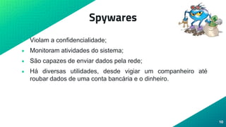 Spywares
• Violam a confidencialidade;
• Monitoram atividades do sistema;
• São capazes de enviar dados pela rede;
• Há diversas utilidades, desde vigiar um companheiro até
roubar dados de uma conta bancária e o dinheiro.
10
 