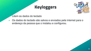 Keyloggers
• Lêem os dados do teclado
• Os dados do teclado são salvos e enviados pela internet para o
endereço da pessoa que o instalou e configurou.
11
 