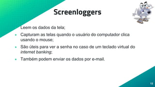 Screenloggers
• Leem os dados da tela;
• Capturam as telas quando o usuário do computador clica
usando o mouse;
• São úteis para ver a senha no caso de um teclado virtual do
internet banking;
• Também podem enviar os dados por e-mail.
12
 