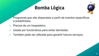 Bomba Lógica
• Programas que são disparados a partir de eventos específicos
e predefinidos.
• Precisa de um hospedeiro;
• Usada por funcionários para evitar demissão;
• Também pode ser utilizada para garantir futuros serviços.
14
 