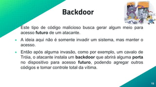 Backdoor
• Este tipo de código malicioso busca gerar algum meio para
acesso futuro de um atacante.
• A ideia aqui não é somente invadir um sistema, mas manter o
acesso.
• Então após alguma invasão, como por exemplo, um cavalo de
Tróia, o atacante instala um backdoor que abrirá alguma porta
no dispositivo para acesso futuro, podendo agregar outros
códigos e tomar controle total da vítima.
15
 