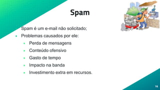 Spam
• Spam é um e-mail não solicitado;
• Problemas causados por ele:
• Perda de mensagens
• Conteúdo ofensivo
• Gasto de tempo
• Impacto na banda
• Investimento extra em recursos.
16
 