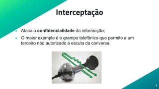 Interceptação
• Ataca a confidencialidade da informação;
• O maior exemplo é o grampo telefônico que permite a um
terceiro não autorizado a escuta da conversa.
3
 
