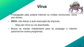 Vírus
• Propagação pela própria Internet ou mídias removíveis, como
pen drives;
• DICA: não deixar a auto execução de arquivos;
• Seja pen drive ou via downloads;
• Busca se manter indetectável para se propagar o máximo
possível em outros programas;
7
 