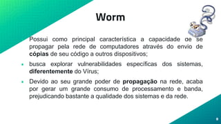 Worm
• Possui como principal característica a capacidade de se
propagar pela rede de computadores através do envio de
cópias de seu código a outros dispositivos;
• busca explorar vulnerabilidades específicas dos sistemas,
diferentemente do Vírus;
• Devido ao seu grande poder de propagação na rede, acaba
por gerar um grande consumo de processamento e banda,
prejudicando bastante a qualidade dos sistemas e da rede.
8
 