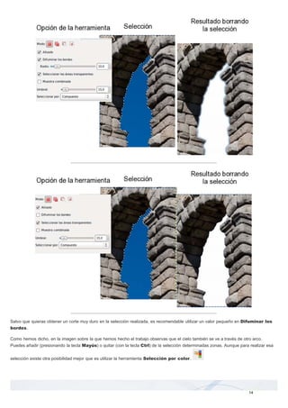 Salvo que quieras obtener un corte muy duro en la selección realizada, es recomendable utilizar un valor pequeño en Difuminar los 
bordes. 
Como hemos dicho, en la imagen sobre la que hemos hecho el trabajo observas que el cielo también se ve a través de otro arco. 
Puedes añadir (presionando la tecla Mayús) o quitar (con la tecla Ctrl) de la selección determinadas zonas. Aunque para realizar esa 
selección existe otra posibilidad mejor que es utilizar la herramienta Selección por color. 
14 
 