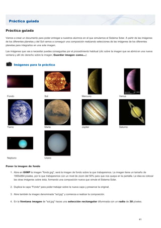 Práctica guiada 
Práctica guiada 
Vamos a crear un documento para poder entregar a nuestros alumnos en el que simulamos el Sistema Solar. A partir de las imágenes 
de los diferentes planetas y del Sol vamos a conseguir una composición realizando selecciones de las imágenes de los diferentes 
planetas para integrarlos en una sola imagen. 
Las imágenes que vas a necesitar puedes conseguirlas por el procedimiento habitual (clic sobre la imagen que se abrirá en una nueva 
ventana y allí clic derecho sobre la imagen, Guardar imagen como...): 
Imágenes para la práctica 
Fondo Sol Mercurio Venus 
Tierra Marte Júpiter Saturno 
Neptuno Urano 
Poner la imagen de fondo 
1. Abre en GIMP la imagen "fondo.jpg", será la imagen de fondo sobre la que trabajaremos. La imagen tiene un tamaño de 
1800x884 píxeles, por lo que trabajaremos con un nivel de zoom del 50% para que nos quepa en la pantalla. La idea es colocar 
las otras imágenes sobre ésta, formando una composición nueva que simule el Sistema Solar. 
2. Duplica la capa "Fondo" para poder trabajar sobre la nueva capa y preservar la original. 
3. Abre también la imagen denominada "sol.jpg" y comienza a realizar la composición. 
4. En la Ventana imagen de "sol.jpg" haces una selección rectangular difuminada con un radio de 30 píxeles. 
41 
 