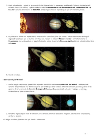 3. Copia esta selección y pégala en la composición del Sistema Solar. La nueva capa será llamada "Saturno"; y gírala hacia la 
izquierda y reduce su tamaño. Elige en el menú contextual Herramientas --> Herramientas de transformación --> 
Escalar, con unas dimensiones de 300x400. Gírala un poco hacia la izquierda igual que con el anterior planeta. 
4. La parte de los anillos más alejada del sol tiene excesiva iluminación por lo que vamos a utilizar una máscara rápida y un 
degradado para hacer que se difumine con el espacio. Haz clic en el botón Máscara rápida y con la herramienta de 
Degradados crea un degradado en la parte final de los anillos; desactiva la Máscara rápida y borra la selección utilizando la 
tecla Supr. 
5. Guarda el trabajo. 
Selección por Bézier 
1. Abre la imagen "neptuno.jpg" y selecciona el planeta utilizando la herramienta Selección por Bézier. Observa que el 
contorno del planeta está muy difuminado por lo que tendrás que tener cuidado al hacer la selección; puedes ayudarte de las 
opciones de la herramienta de Selección Encoger y Difuminar. Después copia la selección y la pegas en la imagen 
compuesta en el lugar correspondiente. 
2. Por último elige cualquier modo de selección para, abriendo primero el resto de las imágenes, situarlas en la composición y 
concluir el ejercicio. 
La imagen final debe paracerse a la que vemos a continuación. 
47 
 