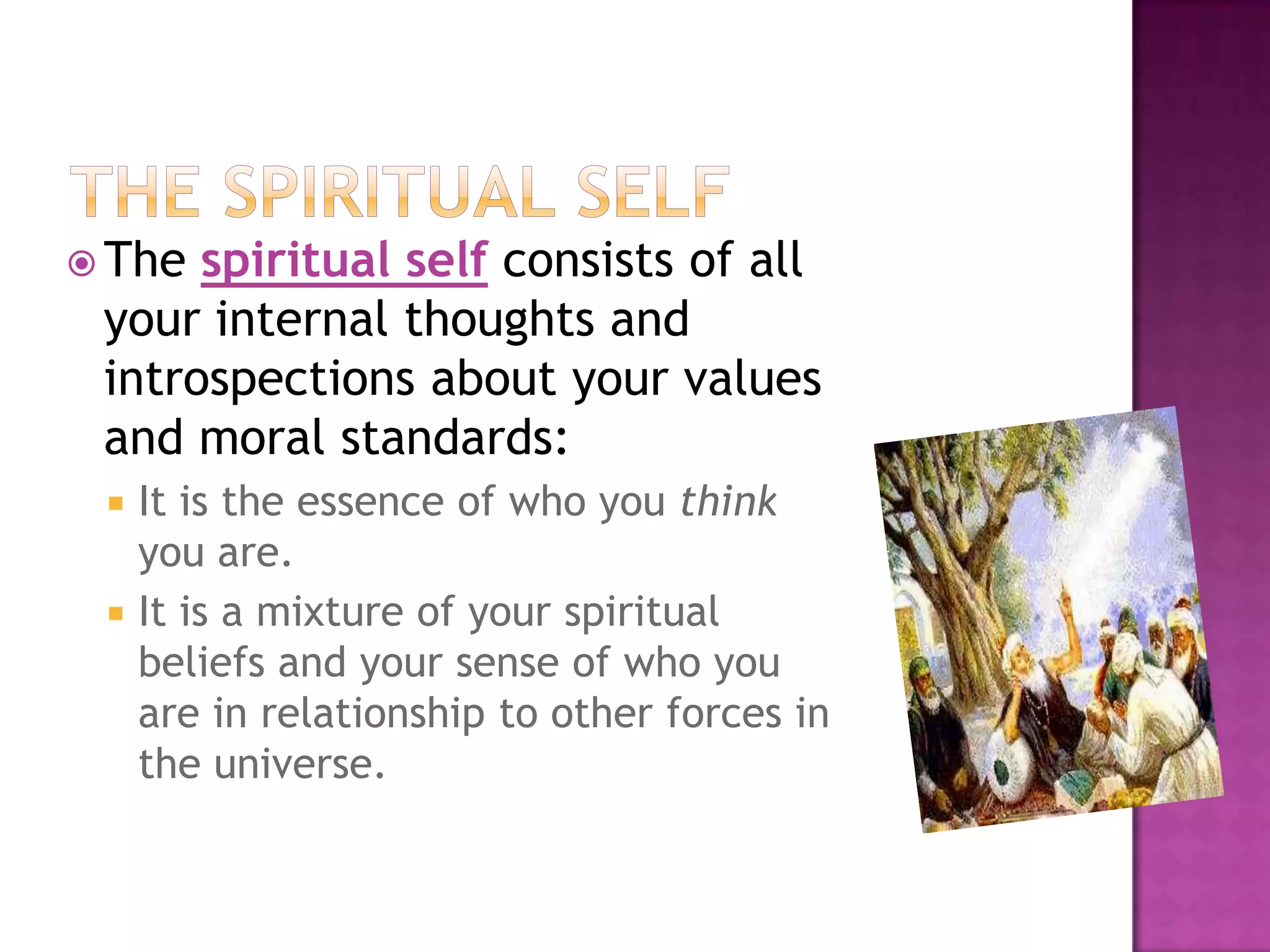  The

spiritual self consists of all
your internal thoughts and
introspections about your values
and moral standards:



It is the essence of who you think
you are.
It is a mixture of your spiritual
beliefs and your sense of who you
are in relationship to other forces in
the universe.

 