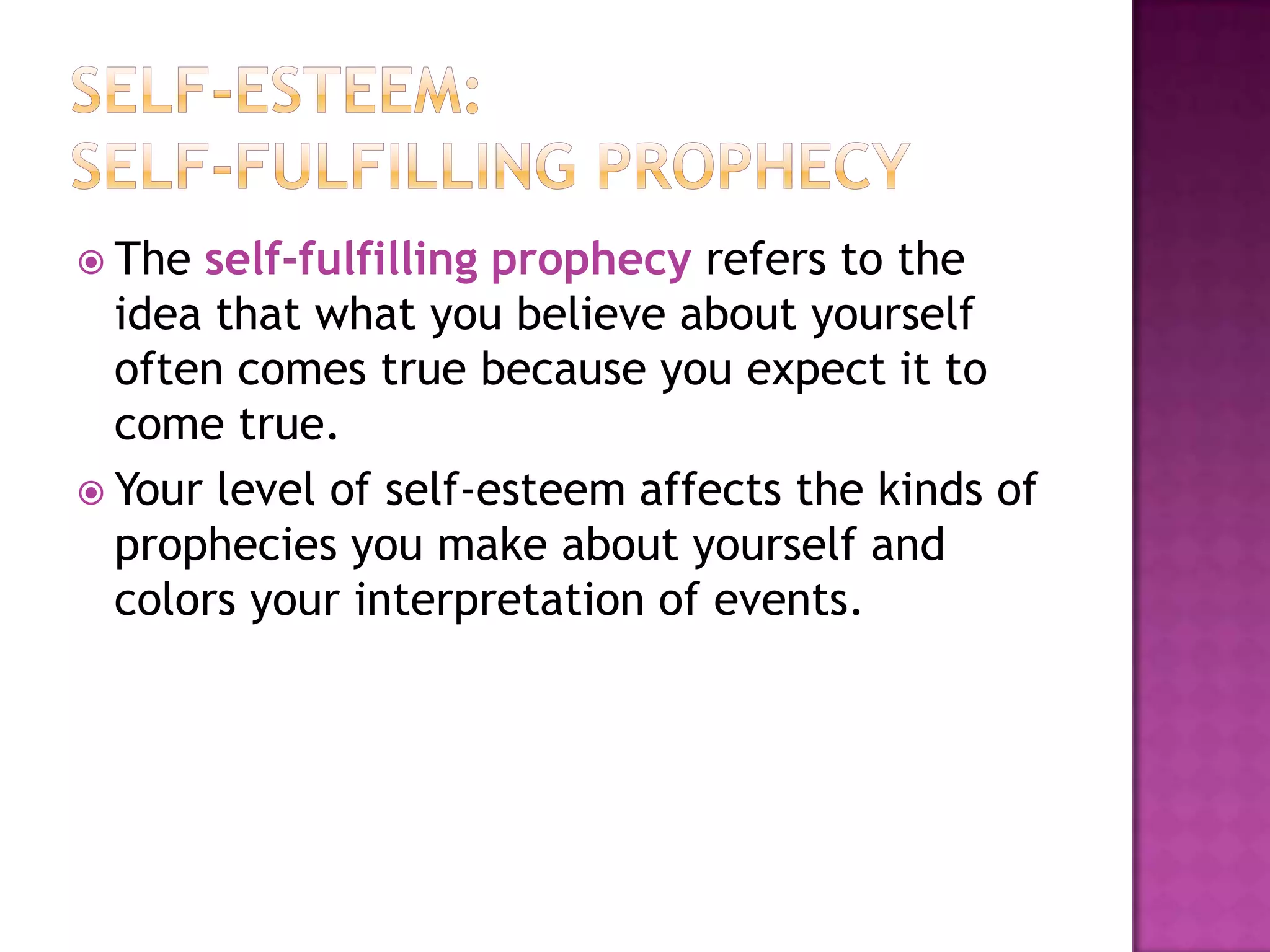  The

self-fulfilling prophecy refers to the
idea that what you believe about yourself
often comes true because you expect it to
come true.
 Your level of self-esteem affects the kinds of
prophecies you make about yourself and
colors your interpretation of events.

 