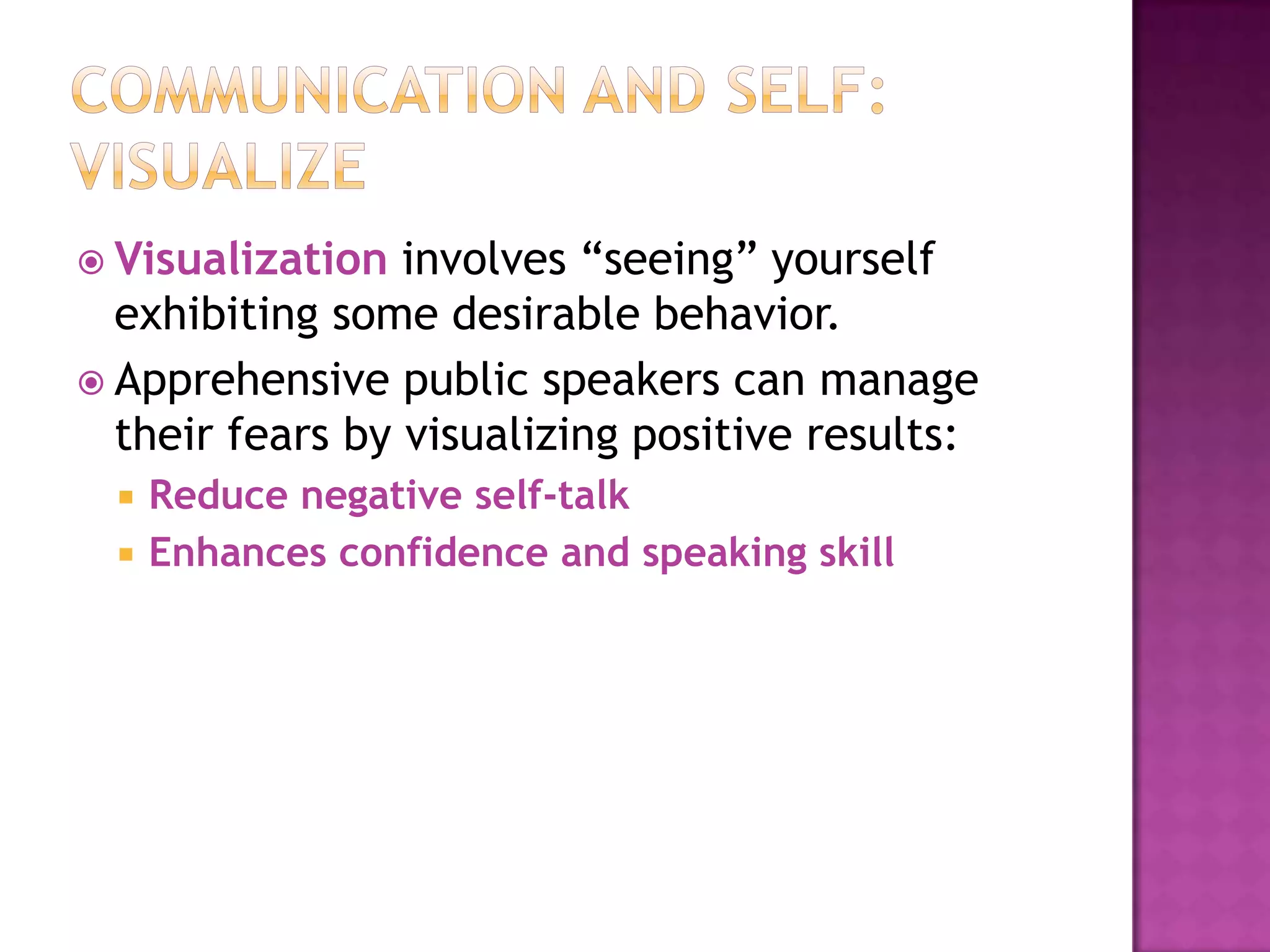  Visualization

involves “seeing” yourself
exhibiting some desirable behavior.
 Apprehensive public speakers can manage
their fears by visualizing positive results:



Reduce negative self-talk
Enhances confidence and speaking skill

 