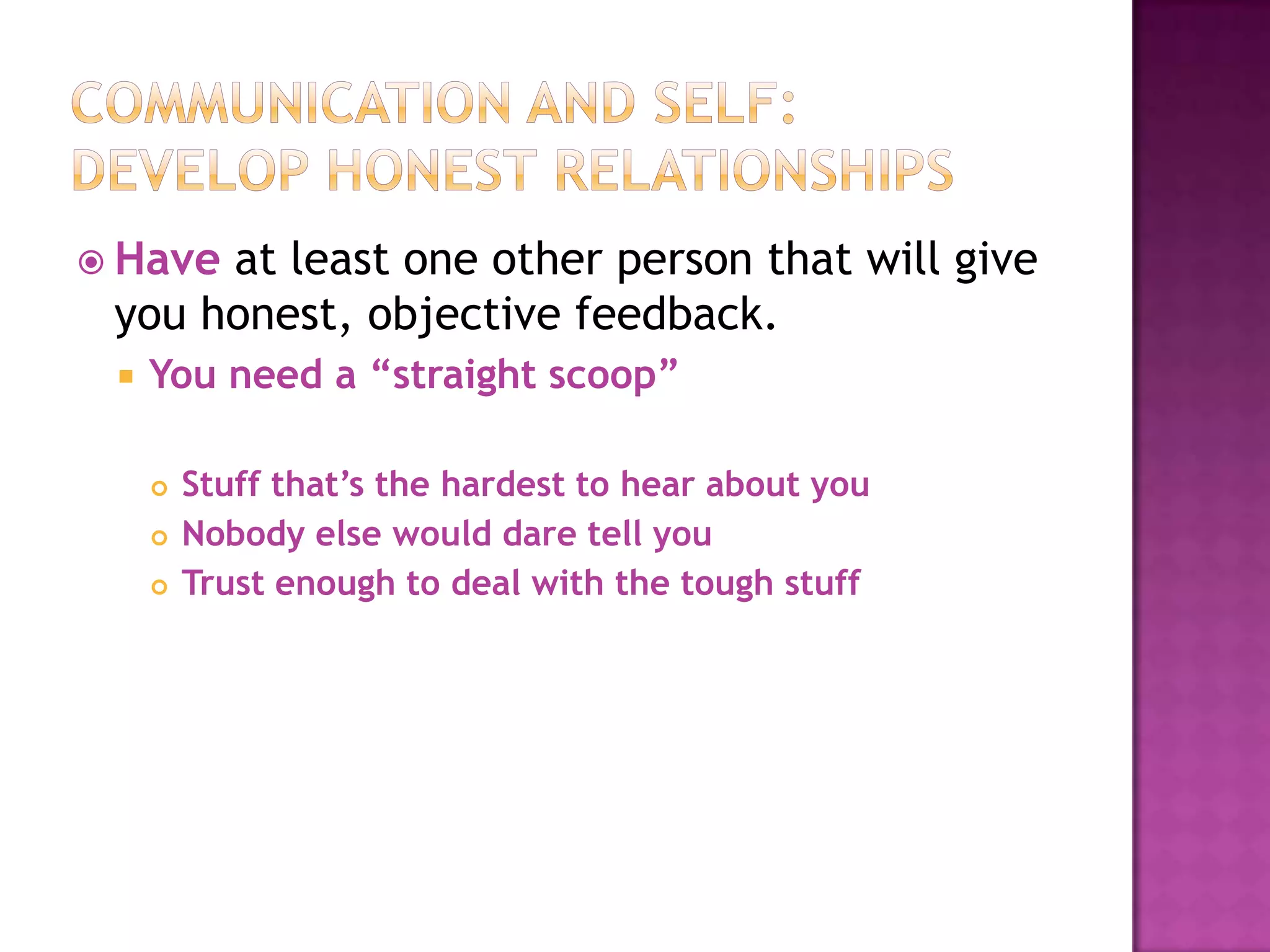  Have

at least one other person that will give
you honest, objective feedback.


You need a “straight scoop”




Stuff that’s the hardest to hear about you
Nobody else would dare tell you
Trust enough to deal with the tough stuff

 