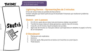 Lightning Demos - Apresentações de 3 minutos
É hora de revisar todas as questões da fase anterior.
Existem soluções que fazem parte do que foi levantado? Empresas que resolveram problemas
semelhantes?
Sketch - em 4 passos
1. Em 20 min, quais são as notas mais promissoras coladas nas paredes?
2. Transforme essas notas em ideias grosseiras, usando mais 20 minutos.
3. Crazy 8’s: em 8 minutos, faça 8 variações da sua ideia.
4. Agora são 30 minutos ou mais para colocar a principal ideia em detalhes no papel, na forma
de um storyboard
O Storyboard
1. Precisa ser auto-explicativo
2. Anônimo
3. Escrever ajuda. Não preencha os textos com tracinhos os Loram Ipsum.
4. Título bacana
Group brainstorms don’t work,
so you’ll sketch alone.
 