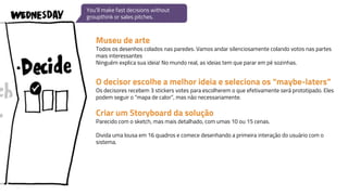 Museu de arte
Todos os desenhos colados nas paredes. Vamos andar silenciosamente colando votos nas partes
mais interessantes
Ninguém explica sua ideia! No mundo real, as ideias tem que parar em pé sozinhas.
O decisor escolhe a melhor ideia e seleciona os “maybe-laters”
Os decisores recebem 3 stickers votes para escolherem o que efetivamente será prototipado. Eles
podem seguir o “mapa de calor”, mas não necessariamente.
Criar um Storyboard da solução
Parecido com o sketch, mas mais detalhado, com umas 10 ou 15 cenas.
Divida uma lousa em 16 quadros e comece desenhando a primeira interação do usuário com o
sistema.
You’ll make fast decisions without
groupthink or sales pitches.
 