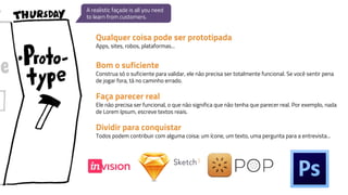 A realistic façade is all you need
to learn from customers.
Qualquer coisa pode ser prototipada
Apps, sites, robos, plataformas...
Bom o suficiente
Construa só o suficiente para validar, ele não precisa ser totalmente funcional. Se você sentir pena
de jogar fora, tá no caminho errado.
Faça parecer real
Ele não precisa ser funcional, o que não significa que não tenha que parecer real. Por exemplo, nada
de Lorem Ipsum, escreve textos reais.
Dividir para conquistar
Todos podem contribuir com alguma coisa: um ícone, um texto, uma pergunta para a entrevista...
 