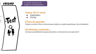 Testes 101 (1 hora)
■ Stakeholders
■ Clientes
5 customer interviews are
enough to reveal big patterns.
É hora de aprender
Prepare-se antes e filme a entrevista para analisar as reações espontâneas, não os feedbacks!
Só olhando e anotando...
Se houver possibilidade da equipe acompanhar a entrevista de outra sala, ótimo!
 