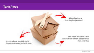 Take Away
A restrição de tempo é muito
importante! Atenção facilitador!
Não subestime a
fase de planejamento!
War Room exclusiva e dias
consecutivos tornam a experiência
mais imersiva.
 