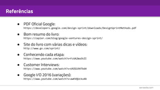 Referências
● PDF Oficial Google:
https://developers.google.com/design-sprint/downloads/DesignSprintMethods.pdf
● Bom resumo do livro:
https://zapier.com/blog/google-ventures-design-sprint/
● Site do livro com várias dicas e vídeos:
http://www.gv.com/sprint/
● Conhecendo cada etapa:
https://www.youtube.com/watch?v=Fc6A2WuEkZI
● Customer Interviews:
https://www.youtube.com/watch?v=U9ZG19XTbd4
● Google I/O 2016 (variações):
https://www.youtube.com/watch?v=awKVQUcku4A
 
