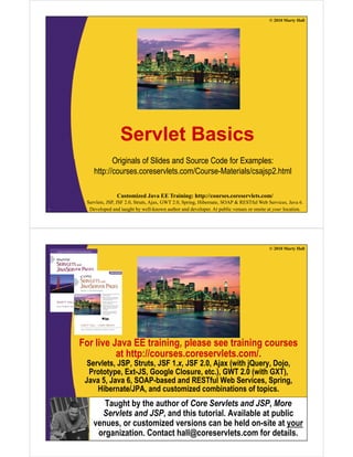 © 2010 Marty Hall
S l t B iServlet Basics
Originals of Slides and Source Code for Examples:
http://courses.coreservlets.com/Course-Materials/csajsp2.html
Customized Java EE Training: http://courses.coreservlets.com/
Servlets, JSP, JSF 2.0, Struts, Ajax, GWT 2.0, Spring, Hibernate, SOAP & RESTful Web Services, Java 6.
Developed and taught by well-known author and developer. At public venues or onsite at your location.2
© 2010 Marty Hall
For live Java EE training, please see training courses
at http://courses.coreservlets.com/.at http://courses.coreservlets.com/.
Servlets, JSP, Struts, JSF 1.x, JSF 2.0, Ajax (with jQuery, Dojo,
Prototype, Ext-JS, Google Closure, etc.), GWT 2.0 (with GXT),
Java 5, Java 6, SOAP-based and RESTful Web Services, Spring,g
Hibernate/JPA, and customized combinations of topics.
Taught by the author of Core Servlets and JSP, More
Servlets and JSP and this tutorial Available at public
Customized Java EE Training: http://courses.coreservlets.com/
Servlets, JSP, JSF 2.0, Struts, Ajax, GWT 2.0, Spring, Hibernate, SOAP & RESTful Web Services, Java 6.
Developed and taught by well-known author and developer. At public venues or onsite at your location.
Servlets and JSP, and this tutorial. Available at public
venues, or customized versions can be held on-site at your
organization. Contact hall@coreservlets.com for details.
 