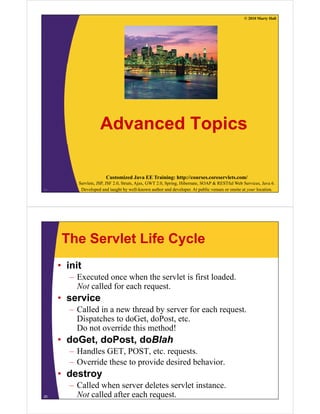 © 2010 Marty Hall
Advanced Topics
Customized Java EE Training: http://courses.coreservlets.com/
Servlets, JSP, JSF 2.0, Struts, Ajax, GWT 2.0, Spring, Hibernate, SOAP & RESTful Web Services, Java 6.
Developed and taught by well-known author and developer. At public venues or onsite at your location.24
The Servlet Life Cycle
• init
– Executed once when the servlet is first loaded.
Not called for each request.
• service• service
– Called in a new thread by server for each request.
Dispatches to doGet, doPost, etc.p
Do not override this method!
• doGet, doPost, doBlah
H dl GET POST– Handles GET, POST, etc. requests.
– Override these to provide desired behavior.
• destroy• destroy
– Called when server deletes servlet instance.
Not called after each request.25
 