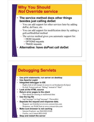 Why You Should
Not Override serviceNot Override service
• The service method does other thingsg
besides just calling doGet
– You can add support for other services later by adding
d P t d T tdoPut, doTrace, etc.
– You can add support for modification dates by adding a
getLastModified methodg
– The service method gives you automatic support for:
• HEAD requests
• OPTIONS requests• OPTIONS requests
• TRACE requests
• Alternative: have doPost call doGet
26
Debugging Servlets
• Use print statements; run server on desktop
• Use Apache Log4J• Use Apache Log4J
• Integrated debugger in IDE
– Right-click in left margin in source to set breakpoint (Eclipse)
– R-click Tomcat and use “Debug” instead of “Start”R click Tomcat and use Debug instead of Start
• Look at the HTML source
• Return error pages to the client
– Plan ahead for missing or malformed datag
• Use the log file
– log("message") or log("message", Throwable)
• Separate the request and response data.p q p
– Request: see EchoServer at www.coreservlets.com
– Response: see WebClient at www.coreservlets.com
• Make sure browser is not caching
– Internet Explorer: use Shift-RELOAD
– Firefox: use Control-RELOAD
• Stop and restart the server27
 