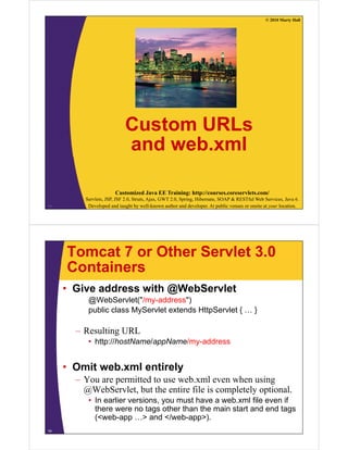 © 2010 Marty Hall
Custom URLsCustom URLs
and web.xml
Customized Java EE Training: http://courses.coreservlets.com/
Servlets, JSP, JSF 2.0, Struts, Ajax, GWT 2.0, Spring, Hibernate, SOAP & RESTful Web Services, Java 6.
Developed and taught by well-known author and developer. At public venues or onsite at your location.18
Tomcat 7 or Other Servlet 3.0
ContainersContainers
• Give address with @WebServlet
@WebServlet("/my-address")
public class MyServlet extends HttpServlet { … }
– Resulting URL
• http://hostName/appName/my-address
• Omit web.xml entirely
You are permitted to use web xml even when using– You are permitted to use web.xml even when using
@WebServlet, but the entire file is completely optional.
• In earlier versions, you must have a web.xml file even if
th t th th th i t t d d tthere were no tags other than the main start and end tags
(<web-app …> and </web-app>).
19
 