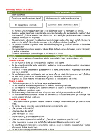 Momentos y tiempos de la sesión
Inicio Tiempo aproximado: 10 min
- Leen los carteles
- Se mantiene unos minutos para conversar sobre los carteles leídos y la información que brindan.
- Luego de analizar los carteles, responden a las preguntas planteadas: ¿De qué trataban los carteles? ¿Qué
nos advertían? ¿Estás de acuerdo con lo informado en cada cartel? ¿En qué tipo de textos encontraremos
frases de información con imágenes?
- Recuperamos los saberes previos a través de las siguientes preguntas: ¿Qué es un afiche? ¿Cómo es la
estructura del afiche? ¿De qué está compuesto el afiche? ¿Para qué sirven los afiches?
- Se provoca el conflicto cognitivo a través de la siguiente pregunta: ¿Los afiches también se deben leer
correctamente?
- Comunicamos el propósito de la sesión a trabajar: El día de hoy leeremos afiches para obtener información
y analizar su estructura
- Acuerdan las normas de convivencia para el desarrollo de la sesión.
Desarrollo Tiempo aproximado: 70 min
- Se les muestra carteles con frases alertas ante las enfermedades. Leen y analizan el enunciado
Antes de la lectura.
- Se les muestra el afiche que leerán plasmado en grande en la pizarra.
- Le dan una vista general al afiche presentado y analizan de forma general la información e imágenes que
conforman el afiche.
- Conversan sobre las características que observan en el afiche, como las frases, imágenes y/o texto breve
que pueda presentar.
- Se les plantea preguntas predictivas del texto que leerán: ¿De qué tratará el texto que van a leer? ¿Qué tipo
de texto será? ¿Para qué nos servirá el texto? ¿Nos va a entretener o informar?
- Expresan sus ideas mediante lluvia de ideas respetando la participación de los demás.
Durante la lectura.
- Se les entrega una copia del afiche que leerán a cada estudiante.
- Se les indica que realizarán una primera lectura de forma individual y silenciosa.
- Se les indica que deberán empezar la lectura identificando el orden de la información presentada como el
título y las frases o enunciados cortos.
- Realizan una segunda lectura analizando la importancia de las imágenes presentes en el afiche.
- Se invita a estudiantes voluntarios a realizar una tercera lectura en voz alta en el orden que se indique y los
demás seguirán la lectura en silencio.
Después de la lectura.
- Luego de leer el afiche que se les presentó conversan en parejas sobre la información que brinda el afiche
leído.
- Se plantea algunas preguntas para orientar la comprensión del afiche leído:
- ¿De qué trata el afiche leído?
- ¿Cuál es el título del afiche?
- ¿Qué información nos brinda?
- Según el afiche ¿De quién depende la salud?
- ¿Qué recomendaciones nos brinda el afiche? ¿Para qué nos servirá las recomendaciones?
- ¿Qué imágenes se observan en el afiche? ¿Nos habrán permitido comprender mejor el texto?
- Se les pide que den una revisión general al afiche para que puedan deducir cómo es su estructura y cuál es
el propósito de éste tipo de texto.
- Se les muestra una pequeña información sobre el afiche.
¡Cuidado que las enfermedades atacan! Alerta y protección contra las enfermedades.
De ti depende no enfermarte. ¡Cuidémonos de las enfermedades ahora!
 