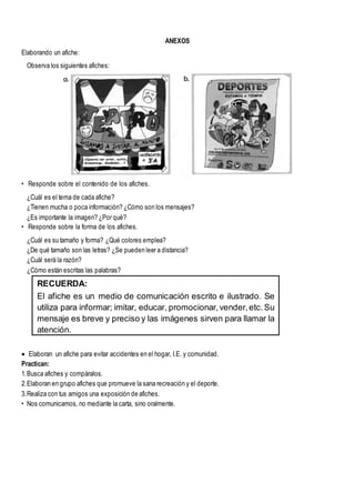 ANEXOS
Elaborando un afiche:
Observa los siguientes afiches:
• Responde sobre el contenido de los afiches.
¿Cuál es el tema de cada afiche?
¿Tienen mucha o poca información? ¿Cómo son los mensajes?
¿Es importante la imagen? ¿Por qué?
• Responde sobre la forma de los afiches.
¿Cuál es su tamaño y forma? ¿Qué colores emplea?
¿De qué tamaño son las letras? ¿Se pueden leer a distancia?
¿Cuál será la razón?
¿Cómo están escritas las palabras?
 Elaboran un afiche para evitar accidentes en el hogar, I.E. y comunidad.
Practican:
1.Busca afiches y compáralos.
2.Elaboran en grupo afiches que promueve la sana recreación y el deporte.
3.Realiza con tus amigos una exposición de afiches.
• Nos comunicamos, no mediante la carta, sino oralmente.
RECUERDA:
El afiche es un medio de comunicación escrito e ilustrado. Se
utiliza para informar; imitar, educar, promocionar,vender,etc.Su
mensaje es breve y preciso y las imágenes sirven para llamar la
atención.
Los afiches se colocanen lugares públicos para que la gente las
vea y se informe en pocos minutos.
 