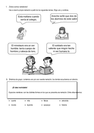1. ¡Todos somos narradores!
Vas a crear tu propia narración a partir de los siguientes temas. Elige uno y continúa.
3. Dinámica de grupo: contamos uno por uno nuestra narración, los demás escuchamos en silencio.
¡El dato inolvidable!
Especies narrativas: son las distintas formas en los que se presenta una narración. Entre ellas tenemos:
 cuento  mito  fábula  anécdota
 novela  leyenda  epopeya  historia
Esta mañana cuando
venía al colegio,
un microbús...
Anoche soñé que dos de
los alumnos de este salón
habían adquirido poderes
como....
El minotauro era un ser
horrible: tenía cuerpo de
hombre y cabeza de toro,
sólo se alimentaba de
seres humanos...
El soldado era tan
valiente que ningún hecho
ni ser humano lo
asustaba, caminaba feliz,
siempre silbando y
cantando...
 