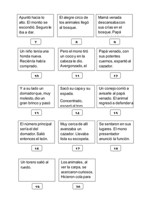 Apuntó hacia lo
alto. El monito se
escondió.Seguro le
iba a dar.
El alegre circo de
los animales llegó
al bosque.
Mamá venada
descansabacon
sus crías en el
bosque.Papá
venado había ido
7 8 9
Un niño tenía una
honda nueva.
Reciénla había
comprado.
Pero el mono tiró
un coco y en la
cabeza le dio.
Avergonzado,el
niño escapó.
Papá venado, con
sus potentes
cuernos, espantó al
cazador.
10 11 12
Y a su lado un
domadorque, muy
molesto,dio un
gran brinco y pasó
por un aro.
Sacó su capa y su
espada.
Concentrado,
esperó al toro.
Un conejo corrió a
avisarle al papá
venado. El animal
regresó a defendera
su familia
13 14 15
El número principal
sería el del
domador.Salió
entonces el león.
Muy cerca de allí
avanzaba un
cazador. Llevaba
lista su escopeta.
Se sentaron en sus
lugares. El mono
presentador
anunció la función.
16 17 18
Un torero salió al
ruedo.
Los animales, al
ver la carpa, se
acercaron curiosos.
Hicieron cola para
entrar.
19 20
 