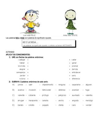 Las palabras feliz y triste son palabras de significado opuesto.
ACTIVIDAD
APLICA TUS CONOCIMIENTOS:
1) UNE con flechas las palabras antónimas:
2) SUBRAYA 2 palabras antónimas de cada serie:
 