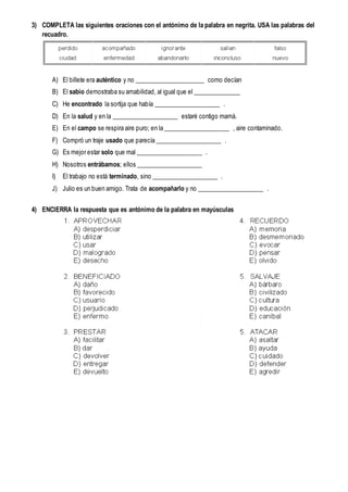 3) COMPLETA las siguientes oraciones con el antónimo de la palabra en negrita. USA las palabras del
recuadro.
A) El billete era auténtico y no ______________________ como decían
B) El sabio demostraba su amabilidad, al igual que el _______________
C) He encontrado la sortija que había _____________________ .
D) En la salud y en la _____________________ estaré contigo mamá.
E) En el campo se respira aire puro; en la _____________________ , aire contaminado.
F) Compró un traje usado que parecía _____________________ .
G) Es mejor estar solo que mal _____________________ .
H) Nosotros entrábamos; ellos _____________________
I) El trabajo no está terminado, sino _____________________ .
J) Julio es un buen amigo. Trata de acompañarlo y no _____________________ .
4) ENCIERRA la respuesta que es antónimo de la palabra en mayúsculas
 