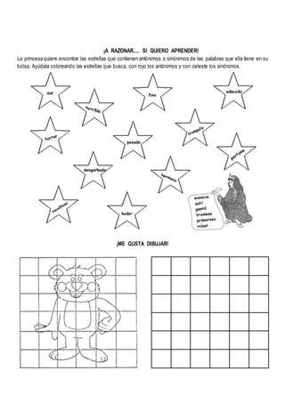 ¡A RAZONAR.... SI QUIERO APRENDER!
La princesa quiere encontrar las estrellas que contienen antónimos o sinónimos de las palabras que ella tiene en su
bolsa. Ayúdala coloreando las estrellas que busca, con rojo los antónimos y con celeste los sinónimos.
¡ME GUSTA DIBUJAR!
 