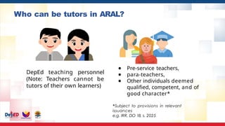 Who can be tutors in ARAL?
DepEd teaching personnel
(Note: Teachers cannot be
tutors of their own learners)
● Pre-service teachers,
● para-teachers,
● Other individuals deemed
qualified, competent, and of
good character*
*Subject to provisions in relevant
issuances
e.g. IRR, DO 18, s. 2025
 