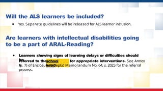 Will the ALS learners be included?
school
head
referred to the for appropriate interventions. See Annex
A
(p. 7) of Enclosure 1
, DepEd Memorandum No. 64, s. 2025 for the referral
process.
● Yes. Separate guidelines will be released for ALS learner inclusion.
Are learners with intellectual disabilities going
to be a part of ARAL-Reading?
● Learners showing signs of learning delays or difficulties should
be
 