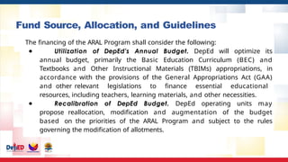 Fund Source, Allocation, and Guidelines
The financing of the ARAL Program shall consider the following:
● Utilization of DepEd’s Annual Budget. DepEd will optimize its
annual budget, primarily the Basic Education Curriculum (BEC) and
Textbooks and Other Instructional Materials (TBIMs) appropriations, in
accordance with the provisions of the General Appropriations Act (GAA)
and other relevant legislations to finance essential educational
resources, including teachers, learning materials, and other necessities.
● Recalibration of DepEd Budget. DepEd operating units may
propose reallocation, modification and augmentation of the budget
based on the priorities of the ARAL Program and subject to the rules
governing the modification of allotments.
 