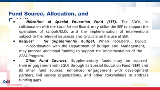 Fund Source, Allocation, and
Guidelines
● Utilization of Special Education Fund (SEF). The SDOs, in
collaboration with the Local School Board, may utilize the SEF to support the
operations of schools/CLCs and the implementation of interventions
subject to the relevant issuances and circulars on the use of SEF.
● Request for Supplemental Budget. When necessary, DepEd,
in coordination with the Department of Budget and Management,
may propose additional funding to support the implementation of the
ARAL Program.
● Other Fund Sources. Supplementary funds may be sourced
from engagement with LGUs through its Special Education Fund (SEF) and
its other fund sources, enhanced engagement with development
partners, civil society organizations, and other stakeholders to address
funding gaps.
 