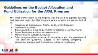 Guidelines on the Budget Allocation and
Fund Utilization for the ARAL Program
The funds downloaded to the Regions shall be used to support activities
and expenses under the ARAL Program, which includes but are not limited
to:
● Provision and distribution of Teacher and Learner Resources;
● Orientation Activities;
● Training Activities, including payments for external resource persons;
● School Readiness and Responsiveness Audit;
● Monitoring and Evaluation Activities;
● Other program-related expenses in compliance with the provisions of
the program guidelines, subject to the existing budgeting,
accounting, auditing, and procurement rules and regulations.
 